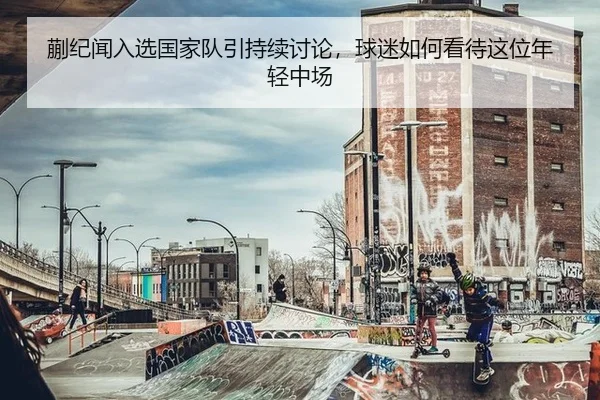 蒯纪闻入选国家队引持续讨论，球迷如何看待这位年轻中场